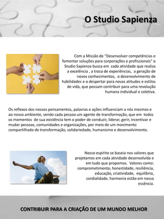 O Studio Sapienza


                                     Com a Missão de “Desenvolver competências e
                              fomentar soluções para corporações e profissionais” o
                               Studio Sapienza busca em cada atividade que realiza
                                 a excelência , a troca de experiências, a geração de
                                       novos conhecimentos, o desenvolvimento de
                              habilidades e o despertar para novas atitudes e estilos
                                 de vida, que possam contribuir para uma revolução
                                                         humana individual e coletiva.



Os reflexos dos nossos pensamentos, palavras e ações influenciam a nós mesmos e
ao nosso ambiente, sendo cada pessoa um agente de transformação, que em todos
os momentos de sua existência tem o poder de conduzir, liderar, gerir, incentivar e
mudar pessoas, comunidades e organizações, por meio de um movimento
compartilhado de transformação, solidariedade, humanismo e desenvolvimento.




                                           Nosso espírito se baseia nos valores que
                                      projetamos em cada atividade desenvolvida e
                                            em tudo que propomos. Valores como:
                                       comprometimento, honestidade, resiliência,
                                                 educação, criatividade, equilíbrio,
                                            cordialidade, harmonia estão em nossa
                                                                          essência.




      CONTRIBUIR PARA A CRIAÇÃO DE UM MUNDO MELHOR
 