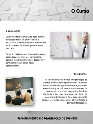 O Curso


O que esperar:

Este curso foi desenvolvido para atender
as necessidades de profissionais e
estudantes que desenvolvem eventos ou
estão interessados em ingressar neste
mercado.

Busca a criação de um espaço de ensino-
aprendizagem onde os participantes
possam trocar experiências, desenvolver
conhecimentos e gerar novas
possibilidades.


                                                                     Para quem é:

                                        O curso de Planejamento e Organização de
                                    Eventos é voltado para profissionais atuantes
                                     nos mais diversos tipos de eventos, tanto em
                                     empresas organizadoras como em setores de
                                         eventos em empresas e organizações. Está
                                     aberto também para estudantes das áreas de
                                        comunicação, turismo, hotelaria, educação
                                    física, secretariado executivo, administração e
                                                              demais interessados.




           PLANEJAMENTO E ORGANIZAÇÃO DE EVENTOS
 
