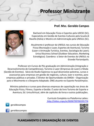 Professor Ministrante

                                                   Prof. Msc. Geraldo Campos

                            Bacharel em Educação Física e Esportes pela UDESC (SC),
                           Especialista em Gestão de Eventos Culturais pela Scuola di
                         Ravello (Itália) e Mestre em Administração pela UNISUL (SC).

                           Atualmente é professor da UNISUL nos cursos de Educação
                             Física (Recreação e Lazer, Esportes de Aventura); Turismo
                            (Lazer e Animação Turística, Eventos, Sociologia do Lazer);
                                Unisul Business School (Outdoor Education, Marketing
                             Estratégico). Coordena o Setor de Eventos da UNISUL na
                                                                  Grande Florianópolis.

              Professor em Cursos de Pós-graduação em Administração (Integração e
    Desenvolvimento de Competências), Turismo e Lazer (Empresas de Lazer) e Moda
(Gestão de Eventos). Sócio do Studio Sapienza na qual desenvolve palestras, cursos e
     assessorias para empresas em gestão de negócios, cultura, lazer e eventos, para
  empresas públicas e privadas. É Diretor de Oportunidades da OMDA – Organização
   para o Movimento e o Desporto Adaptado. ONG atuante no Esporte Paraolímpico.

      Ministra palestras e cursos para diversas empresas de capacitação nas áreas de
     Educação Física, Fítness, Esporte e Gestão. É autor do livro Turismo de Esporte e
        Aventura, Ed. UnisulVirtual, além de capítulos de livros e outras publicações.

                                           Currículo Completo na Plataforma Lattes:
                                           http://lattes.cnpq.br/0696799706595774
      geraldocampos

      geraldoccampos



             PLANEJAMENTO E ORGANIZAÇÃO DE EVENTOS
 