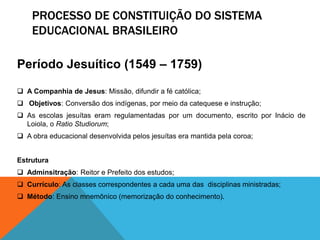 PROCESSO DE CONSTITUIÇÃO DO SISTEMA
EDUCACIONAL BRASILEIRO
Período Jesuítico (1549 – 1759)
 A Companhia de Jesus: Missão, difundir a fé católica;
 Objetivos: Conversão dos indígenas, por meio da catequese e instrução;
 As escolas jesuítas eram regulamentadas por um documento, escrito por Inácio de
Loiola, o Ratio Studiorum;
 A obra educacional desenvolvida pelos jesuítas era mantida pela coroa;
Estrutura
 Adminsitração: Reitor e Prefeito dos estudos;
 Currículo: As classes correspondentes a cada uma das disciplinas ministradas;
 Método: Ensino mnemônico (memorização do conhecimento).
 