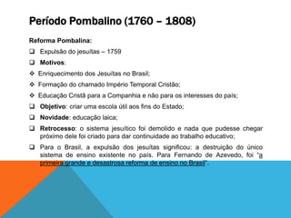 Período Pombalino (1760 – 1808)
Reforma Pombalina:
 Expulsão do jesuítas – 1759
 Motivos:
 Enriquecimento dos Jesuítas no Brasil;
 Formação do chamado Império Temporal Cristão;
 Educação Cristã para a Companhia e não para os interesses do país;
 Objetivo: criar uma escola útil aos fins do Estado;
 Novidade: educação laica;
 Retrocesso: o sistema jesuítico foi demolido e nada que pudesse chegar
próximo dele foi criado para dar continuidade ao trabalho educativo;
 Para o Brasil, a expulsão dos jesuítas significou: a destruição do único
sistema de ensino existente no país. Para Fernando de Azevedo, foi “a
primeira grande e desastrosa reforma de ensino no Brasil”.
 