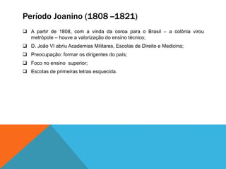 Período Joanino (1808 --1821)
 A partir de 1808, com a vinda da coroa para o Brasil – a colônia virou
metrópole – houve a valorização do ensino técnico;
 D. João VI abriu Academias Militares, Escolas de Direito e Medicina;
 Preocupação: formar os dirigentes do país;
 Foco no ensino superior;
 Escolas de primeiras letras esquecida.
 