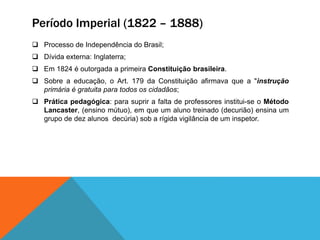 Período Imperial (1822 – 1888)
 Processo de Independência do Brasil;
 Dívida externa: Inglaterra;
 Em 1824 é outorgada a primeira Constituição brasileira.
 Sobre a educação, o Art. 179 da Constituição afirmava que a "instrução
primária é gratuita para todos os cidadãos;
 Prática pedagógica: para suprir a falta de professores institui-se o Método
Lancaster, (ensino mútuo), em que um aluno treinado (decurião) ensina um
grupo de dez alunos decúria) sob a rígida vigilância de um inspetor.
 