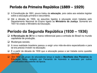 Período da Primeira República (1889 – 1929)
 A Constituição de 1891, pouco tratou da educação, pois cabia aos estados legislar
sobre a educação primária e secundária;
 Até a década de 1930, os assuntos ligados à educação eram tratados pelo
Departamento Nacional do Ensino ligado ao Ministério da Justiça. Somente em
1931 foi criado o Ministério da Educação.
Período da Segunda República (1930 – 1936)
 A Revolução de 30 foi o marco referencial para a entrada do Brasil no mundo
capitalista de produção.
 Mudanças sociais;
 A nova realidade brasileira passou a exigir uma mão-de-obra especializada e para
tal era preciso investir na educação;
 É a partir da década de 1930 que a educação passa a ser tratada como questão
nacional.
 Em 1932 um grupo de educadores lança à nação o Manifesto dos Pioneiros da
Educação Nova, redigido por Fernando de Azevedo e assinado por outros
conceituados educadores da época.
 