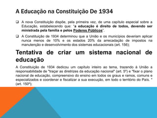 A Educação na Constituição De 1934
 A nova Constituição dispõe, pela primeira vez, de uma capítulo especial sobre a
Educação, estabelecendo que: “a educação é direito de todos, devendo ser
ministrada pela família e pelos Poderes Públicos”.
 A Constituição de 1934 determinou que a União e os municípios deveriam aplicar
nunca menos de 10% e os estados 20% da arrecadação de impostos na
manutenção e desenvolvimento dos sistemas educacionais (art. 156);
Tentativa de criar um sistema nacional de
educação
A Constituição de 1934 dedicou um capítulo inteiro ao tema, trazendo à União a
responsabilidade de "traçar as diretrizes da educação nacional" (art. 5º) e "fixar o plano
nacional de educação, compreensivo do ensino em todos os graus e ramos, comuns e
especializados e coordenar e fiscalizar a sua execução, em todo o território do País. "
(art. 150º);
 