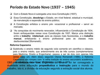 Período do Estado Novo (1937 – 1945)
 Com o Estado Novo é outorgada uma nova Constituição (1937);
 Essa Constituição, desobriga o Estado, em nível federal, estadual e municipal,
da manutenção e expansão do ensino público;
 A Constituição enfatiza o ensino pré- vocacional e profissional – servir ao
mercado;
 “As conquistas do movimento renovador, influenciando a Constituição de 1934,
foram enfraquecidas nessa nova Constituição de 1937. Marca uma distinção
entre o trabalho intelectual, para as classes mais favorecidas, e o trabalho
manual, enfatizando o ensino profissional para as classes mais
desfavorecidas”(Romanelli) .
Reforma Capanema
 Subdividiu o ensino médio de segundo ciclo somente em científico e clássico,
pois o ensino médio, que anteriormente era de três cursos (complementares
para Medicina, Direito e Engenharia), passou a ser de dois com apenas três
séries cada um. Além disso, segundo Otaíza Romanelli (1986), a Reforma
Capanema não rompeu com “a velha tradição do ensino secundário acadêmico,
propedêutico e aristocrático” (ROMANELLI, 1986, p. 157).OBS.: A novidade das “Leis Orgânicas do Ensino” foi ter consagrado a
dualidade entre educação propedêutica e instrução para o mundo do
trabalho, isto é, a divisão da educação segundo a extração social dos alunos.
 