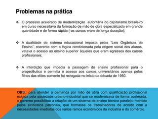 Problemas na prática
 O processo acelerado de modernização autoritária do capitalismo brasileiro
em curso necessitava da formação de mão de obra especializada em grande
quantidade e de forma rápida ( os cursos eram de longa duração);
 A dualidade do sistema educacional imposta pelas “Leis Orgânicas do
Ensino”, coerente com a lógica condicionada pela origem social dos alunos,
vetava o acesso ao ensino superior àqueles que eram egressos dos cursos
profissionais;
 A interdição que impedia a passagem do ensino profissional para o
propedêutico e permitia o acesso aos cursos universitários apenas pelos
filhos das elites somente foi revogada no início da década de 1950.
OBS.: para atender a demanda por mão de obra com qualificação profissional
exigida pela sociedade urbano-industrial que se modernizava de forma acelerada,
o governo possibilitou a criação de um sistema de ensino técnico paralelo, mantido
pelos sindicatos patronais, que formasse os trabalhadores de acordo com a
necessidades imediatas dos vários ramos econômicos da indústria e do comércio.
 
