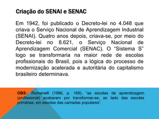 Criação do SENAI e SENAC
Em 1942, foi publicado o Decreto-lei no 4.048 que
criava o Serviço Nacional de Aprendizagem Industrial
(SENAI). Quatro anos depois, criava-se, por meio do
Decreto-lei no 8.621, o Serviço Nacional de
Aprendizagem Comercial (SENAC). O “Sistema S”
logo se transformaria na maior rede de escolas
profissionais do Brasil, pois a lógica do processo de
modernização acelerada e autoritária do capitalismo
brasileiro determinava.
OBS.: Romanelli (1986, p. 169), “as escolas de aprendizagem
(profissional) acabaram por transformar-se, ao lado das escolas
primárias, em escolas das camadas populares”.
 