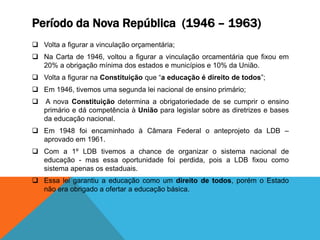 Período da Nova República (1946 – 1963)
 Volta a figurar a vinculação orçamentária;
 Na Carta de 1946, voltou a figurar a vinculação orcamentária que fixou em
20% a obrigação mínima dos estados e municípios e 10% da União.
 Volta a figurar na Constituição que “a educação é direito de todos”;
 Em 1946, tivemos uma segunda lei nacional de ensino primário;
 A nova Constituição determina a obrigatoriedade de se cumprir o ensino
primário e dá competência à União para legislar sobre as diretrizes e bases
da educação nacional.
 Em 1948 foi encaminhado à Câmara Federal o anteprojeto da LDB –
aprovado em 1961.
 Com a 1º LDB tivemos a chance de organizar o sistema nacional de
educação - mas essa oportunidade foi perdida, pois a LDB fixou como
sistema apenas os estaduais.
 Essa lei garantiu a educação como um direito de todos, porém o Estado
não era obrigado a ofertar a educação básica.
 