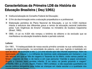 Características da Primeira LDB da História da
Educação Brasileira ( Dez/1961)
 Institucionalização do Conselho Federal de Educação;
 O fim da discriminação entre a educação propedêutica e a profissional;
 Elaboração periódica do Plano Nacional de Educação, a Lei no 4.024 manteve
intacta a estrutura dos diferentes graus e ramos da educação nacional instituídos
pelas “Leis Orgânicas do Ensino” iniciadas no ministério de Gustavo Capanema
(Brasil, 1960).
 OBS.: A Lei no 4.024 não rompeu o binômio do elitismo e da exclusão que se
manifestava na educação brasileira desde o período colonial.
Leitura:
Em 1961, “A inadequacidade de nossa escola primária consiste na sua verbosidade, no
exagero da memorização, na sonoridade da palavra, com que, fugindo à realidade em
que se situa, se superpõe a ela. [...] é uma escola que não infunde esperança. Além da
reprovação em massa [...] a milhares de meninos cedo antecipados em homens [...] se
dão leituras em que se fala de viagens à “fazenda do tio Mário, onde vamos passar as
férias”, viajando de trem e de barco e em cujo percurso “mamãe e papai conversam,
Ângela e Cármen leem revistas infantis. E eu estou na janela gozando a viagem”
(FREIRE,1961, p. 21-24). Assim, Freire ( 1961) enfatiza a não expansão quantitativa da
escola pública obrigatória para todas as crianças em idade escolar e a qualidade dos
 