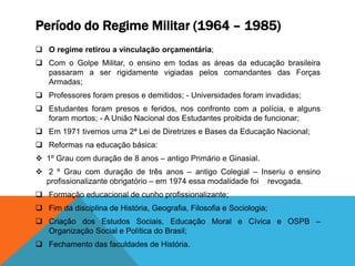 Período do Regime Militar (1964 – 1985)
 O regime retirou a vinculação orçamentária;
 Com o Golpe Militar, o ensino em todas as áreas da educação brasileira
passaram a ser rigidamente vigiadas pelos comandantes das Forças
Armadas;
 Professores foram presos e demitidos; - Universidades foram invadidas;
 Estudantes foram presos e feridos, nos confronto com a polícia, e alguns
foram mortos; - A União Nacional dos Estudantes proibida de funcionar;
 Em 1971 tivemos uma 2ª Lei de Diretrizes e Bases da Educação Nacional;
 Reformas na educação básica:
 1º Grau com duração de 8 anos – antigo Primário e Ginasial.
 2 º Grau com duração de três anos – antigo Colegial – Inseriu o ensino
profissionalizante obrigatório – em 1974 essa modalidade foi revogada.
 Formação educacional de cunho profissionalizante;
 Fim da disciplina de História, Geografia, Filosofia e Sociologia;
 Criação dos Estudos Sociais, Educação Moral e Cívica e OSPB –
Organização Social e Política do Brasil;
 Fechamento das faculdades de História.
 