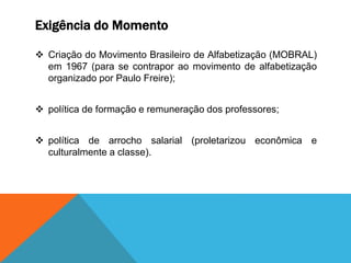 Exigência do Momento
 Criação do Movimento Brasileiro de Alfabetização (MOBRAL)
em 1967 (para se contrapor ao movimento de alfabetização
organizado por Paulo Freire);
 política de formação e remuneração dos professores;
 política de arrocho salarial (proletarizou econômica e
culturalmente a classe).
 