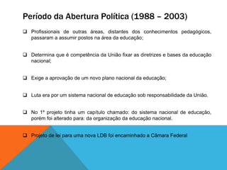Período da Abertura Política (1988 – 2003)
 Profissionais de outras áreas, distantes dos conhecimentos pedagógicos,
passaram a assumir postos na área da educação;
 Determina que é competência da União fixar as diretrizes e bases da educação
nacional;
 Exige a aprovação de um novo plano nacional da educação;
 Luta era por um sistema nacional de educação sob responsabilidade da União.
 No 1º projeto tinha um capítulo chamado: do sistema nacional de educação,
porém foi alterado para: da organização da educação nacional.
 Projeto de lei para uma nova LDB foi encaminhado a Câmara Federal
 