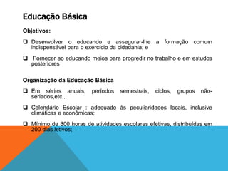 Educação Básica
Objetivos:
 Desenvolver o educando e assegurar-lhe a formação comum
indispensável para o exercício da cidadania; e
 Fornecer ao educando meios para progredir no trabalho e em estudos
posteriores
Organização da Educação Básica
 Em séries anuais, períodos semestrais, ciclos, grupos não-
seriados,etc...
 Calendário Escolar : adequado às peculiaridades locais, inclusive
climáticas e econômicas;
 Mínimo de 800 horas de atividades escolares efetivas, distribuídas em
200 dias letivos;
 