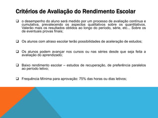 Critérios de Avaliação do Rendimento Escolar
 o desempenho do aluno será medido por um processo de avaliação contínua e
cumulativa, prevalecendo os aspectos qualitativos sobre os quantitativos.
Valerão mais os resultados obtidos ao longo do período, série, etc... Sobre os
de eventuais provas finais;
 Os alunos com atraso escolar terão possibilidades de aceleração de estudos;
 Os alunos podem avançar nos cursos ou nas séries desde que seja feita a
avaliação do aprendizado;
 Baixo rendimento escolar – estudos de recuperação, de preferência paralelos
ao período letivo;
 Frequência Mínima para aprovação: 75% das horas ou dias letivos;
 