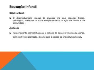 Educação Infantil
Objetivo Geral:
 O desenvolvimento integral da crianças em seus aspectos físicos,
psicológico, intelectual e social complementando a ação da família e da
comunidade .
Avaliação
 Feita mediante acompanhamento e registro do desenvolvimento da criança,
sem objetivo de promoção, mesmo para o acesso ao ensino fundamental.
 