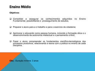 Ensino Médio
Objetivos:
 Consolidar e assegurar os conhecimentos adquiridos no Ensino
Fundamental, possibilitando o prosseguimento de estudos;
 Preparar o aluno para a o trabalho e para o exercício da cidadania;
 Aprimorar o educando como pessoa humana, incluindo a formação ética e o
desenvolvimento da autonomia intelectual e o pensamento crítico;
 Fazer o aluno compreender os fundamentos científico-tecnológicos dos
processos produtivos, relacionando a teoria com a prática no ensino de cada
disciplina.
Obs.: Duração mínima: 3 anos
 