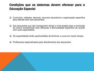 Condições que os sistemas devem oferecer para a
Educação Especial
 Currículos, métodos, técnicas, recursos educativos e organização específica
para atender bem aos educandos;
 Aos educandos que não conseguirem atingir o nível exigido para a conclusão
do ensino fundamental será oferecida a terminalidade específica de acordo
com suas capacidades;
 Os superdotados terão oportunidades de terminar o curso em menor tempo;
 Professores especializados para atendimentos dos educandos
 