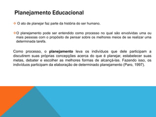 Planejamento Educacional
 O ato de planejar faz parte da história do ser humano.
O planejamento pode ser entendido como processo no qual são envolvidas uma ou
mais pessoas com o propósito de pensar sobre os melhores meios de se realizar uma
determinada tarefa.
Como processo, o planejamento leva os indivíduos que dele participam a
discutirem suas próprias concepções acerca do que é planejar, estabelecer suas
metas, debater e escolher as melhores formas de alcançá-las. Fazendo isso, os
indivíduos participam da elaboração de determinado planejamento (Paro, 1997).
 
