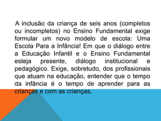 A inclusão da criança de seis anos (completos
ou incompletos) no Ensino Fundamental exige
formular um novo modelo de escola: Uma
Escola Para a Infância! Em que o diálogo entre
a Educação Infantil e o Ensino Fundamental
esteja presente, diálogo institucional e
pedagógico. Exige, sobretudo, dos profissionais
que atuam na educação, entender que o tempo
da infância é o tempo de aprender para as
crianças e com as crianças.
 