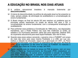 A EDUCAÇÃO NO BRASIL NOS DIAS ATUAIS
 A política educacional brasileira é marcada fortemente por
descontinuidades;
 A marca da descontinuidade na política de educação atual se faz presente na
meta, sempre adiada, de eliminação do analfabetismo e universalização do
ensino fundamental;
 O Brasil chegou ao final do século XX sem resolver um problema que os
principais países resolveram na virada do século XIX para o XX: a
universalização do ensino fundamental, com a consequente erradicação do
analfabetismo.
 Para enfrentar esse problema a Constituição de 1988 previu, nas disposições
transitórias, que o Poder Público nas suas três instâncias (a União, os
estados e os municípios) deveriam, pelos dez anos seguintes, destinar 50%
do orçamento educacional para essa dupla finalidade. Isso não foi feito;
 Quando esse prazo estava vencendo, o governo criou o FUNDEF com prazo
de mais dez anos para essa mesma finalidade; e a LDB, por sua vez,
instituiu a década da educação; seguiu-se a aprovação em 2001, do Plano
Nacional de Educação, que também se estenderia por dez anos. No final de
2006, ao se esgotarem os dez anos do prazo do FUNDEF, foi instituído o
FUNDEB, com prazo de 14 anos, ou seja, até 2020.
 Agora, quando mais da metade do tempo do PNE já passou, vem um novo
Plano, o Plano de Desenvolvimento da Educação (PDE) estabelecer um
novo prazo, desta vez de quinze anos, projetando a solução do problema
para 2022. Nesse diapasão, já podemos conjecturar sobre um novo Plano
que será lançado em 2022 prevendo, quem sabe, mais 20 anos para resolver
 