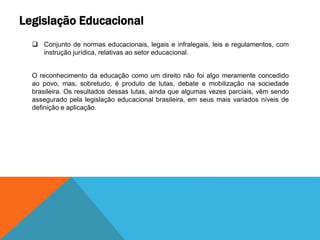 Legislação Educacional
 Conjunto de normas educacionais, legais e infralegais, leis e regulamentos, com
instrução jurídica, relativas ao setor educacional.
O reconhecimento da educação como um direito não foi algo meramente concedido
ao povo, mas, sobretudo, é produto de lutas, debate e mobilização na sociedade
brasileira. Os resultados dessas lutas, ainda que algumas vezes parciais, vêm sendo
assegurado pela legislação educacional brasileira, em seus mais variados níveis de
definição e aplicação.
 