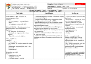 Disciplina: Ensino Religioso                              Trimestre: 3º
           CENTRO EDUCACIONAL LA SALLE
           Associação Brasileira de Educadores Lassalistas – ABEL                    Professor(a): Ir. Ribamar / Saulo Vieira
           SGAS Q. 906 Conj. E C.P. 320 – Fone: (061) 3443-7878
           CEP: 70390-060 - BRASÍLIA - DISTRITO FEDERAL                              Série: 9º                    Turmas: 91, 92, 93, 94 e 95
                                                 PLANEJAMENTO ANUAL / TRIMESTRAL – 2010
                   Conteúdos                                     Habilidades                                                          Avaliação
LIVROS SAGRADOS: uma forma de                             - Compreender a maneira pela qual se forma e se registra      - Observações feitas no decorrer dos
comunicação com Deus                                      uma mensagem religiosa;                                       dias letivos.
Capítulo 11                                               - Estabelecer um esquema básico de interpretação das          - Desempenho e empenho do aluno
   - Os livros sagrados e seus significados               simbologias para melhor situação na Bíblia.                   em vários aspectos e situações.
   - Bíblia                                               - Descobrir a presença divina nas realidades do mundo.        - Pesquisa: sobre uma dos temas
   - As linguagens e a expressão da fé                    - Valorizar a autenticidade no relacionamento com as          relacionados com acontecimentos do
                                                          pessoas e em sua fé pessoal;                                  cotidiano
SER ou PARECER – “Exibição exterior é um                  - Compreender as contradições e os conflitos gerados          - Projeto de Vida(A ser continuado
pobre substitutivo para o valor interior”                 pela hipocrisia da sociedade em que vivemos.                  nos três trimestres)
Capítulo 10                                               - Refletir sobre o significado da vida e as perspectivas de   - Avaliação discursiva
   - As “máscaras” da convivência                         vida após a morte;                                            - Auto avaliação
   - Simulação das fraquezas e das virtudes               - Valorizar a vida e construir uma visão serena e sadia       - Tarefas
   pessoais                                                a respeito da morte.
   - Hipocrisia e coerência religiosa                     - Construir os objetivos pessoais a serem seguidos, na        Obs1: A pontuação de cada
                                                          fidelidade a princípios éticos que promovam uma vida          trabalho/avaliação, bem como as
VIDA, MORTE E...?                                         melhor.                                                       regras/temas dos trabalhos, serão
Capítulo 14                                                                                                             disponibilizadas no site no início de
   - Transcendência                                                                                                     cada bimestre.
   - As respostas das religiões para a vida após a                                                                      Obs2.: Alguns capítulos do livro, não
   morte                                                                                                                citados no planejamento, serão
   - A prática do bem como ato de amor e não                                                                            trabalhados como complementação
   como medo                                                                                                            dos conteúdos escolhidos
   - O que é a vida?

DESAFIOS DA VIDA                                                                                                        *As avaliações e os conteúdos estão sujeitos
Capítulo 16                                                                                                             a alterações de acordo com as necessidades
                                                                                                                        percebidas pelo professor e serão
   - O que é vencer na vida?                                                                                            confirmados pelo mesmo em sala de aula.
   - Conquistas pessoais
   - Felicidade pessoal e coletiva
 