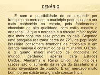 CENÁRIO
    E com a possibilidade de se expandir por
franquias no mercado, o município pode passar a ser
mais conhecido no estado, pois fabricaremos
chocolate de alta qualidade, com estilo caseiro e
artesanal. Já que o nordeste é a terceira maior região
que mais consume esse produto no país. Segundo
uma pesquisa realizada cerca de 72% da população
brasileira consomem bombons de chocolate e em
grande maioria é consumido pelas mulheres. O Brasil
é o quarto maior mercado de chocolate no
mundo,      perdendo     apenas      para     Estados
Unidos, Alemanha e Reino Unido. As principais
razões são o aumento da renda do brasileiro e a
maior diversidade de produto. É um mercado muito
bom, porém existe uma grande concorrência.
 