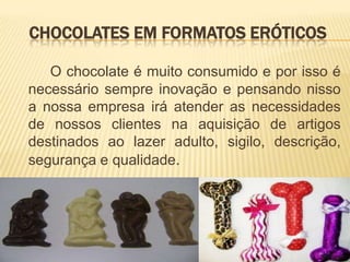 CHOCOLATES EM FORMATOS ERÓTICOS

   O chocolate é muito consumido e por isso é
necessário sempre inovação e pensando nisso
a nossa empresa irá atender as necessidades
de nossos clientes na aquisição de artigos
destinados ao lazer adulto, sigilo, descrição,
segurança e qualidade.
 