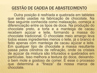 GESTÃO DE CADEIA DE ABASTECIMENTO
     Outra posição é resfriada e quebrada em tabletes
que serão usadas na fabricação de chocolate. Na
fase seguinte conhecida como malaxação, começa a
diferenciação entre os tipos de doce. Na produção do
chocolate preto, a torta e a manteiga de cacau
recebem açúcar e leite, formando a massa do
chocolate tradicional. O chocolate meio amargo leva
todos esses ingredientes menos o leite, já o branco é
feito apenas com manteiga de cacau açúcar e leite.
Em qualquer tipo de chocolate a massa resultante
passa pelos cilindros de refinação, onde os cristais
de açúcar da mistura são triturados e quebrados em
partículas. Isso melhora a textura do doce, deixando-
o bem mole e gostoso de comer. É esse o processo
que determina a “fineza” da nossa marca de
chocolate.
 