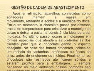 GESTÃO DE CADEIA DE ABASTECIMENTO
    Após a refinação, aparelhos conhecidos como
agitadores      mantêm        a       massa       em
movimento, retirando a acidez e a umidade do doce.
Em outro momento, o chocolate passa por diversas
trocas de temperaturas para cristalizar a manteiga de
cacau e deixar a pasta na consistência ideal para ser
moldada. No último passo, ocorre a moldagem em
fôrmas especiais que atendem as preferências dos
clientes para que o chocolate ganhe o aspecto
desejado. No caso das barras crocantes, coloca-se
um recheio de castanhas, amêndoas ou flocos de
arroz antes de encherem os moldes. Finalmente, os
chocolates são resfriados até ficarem sólidos e
estarem prontos para a embalagem. E sempre
pensando no meio ambiente nossos bombons são
 