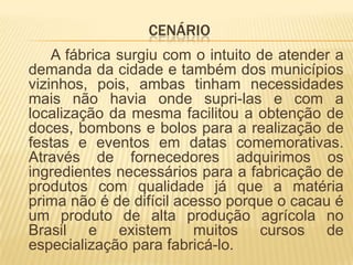 CENÁRIO
    A fábrica surgiu com o intuito de atender a
demanda da cidade e também dos municípios
vizinhos, pois, ambas tinham necessidades
mais não havia onde supri-las e com a
localização da mesma facilitou a obtenção de
doces, bombons e bolos para a realização de
festas e eventos em datas comemorativas.
Através de fornecedores adquirimos os
ingredientes necessários para a fabricação de
produtos com qualidade já que a matéria
prima não é de difícil acesso porque o cacau é
um produto de alta produção agrícola no
Brasil e existem muitos cursos de
especialização para fabricá-lo.
 