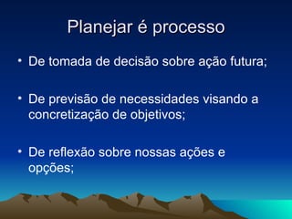 Planejar é processo De tomada de decisão sobre ação futura; De previsão de necessidades visando a concretização de objetivos; De reflexão sobre nossas ações e opções; 