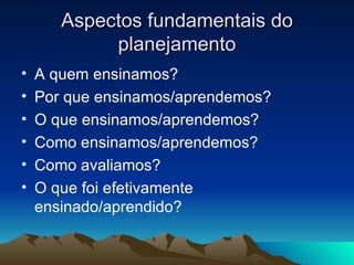 Aspectos fundamentais do planejamento A quem ensinamos? Por que ensinamos/aprendemos? O que ensinamos/aprendemos? Como ensinamos/aprendemos? Como avaliamos? O que foi efetivamente ensinado/aprendido? 