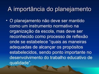 A importância do planejamento O planejamento não deve ser mantido como um instrumento normativo na organização da escola, mas deve ser reconhecido como processo de reflexão onde se estabelece “quais as maneiras adequadas de alcançar os propósitos estabelecidos, sendo ponto importante no desenvolvimento do trabalho educativo de qualidade”. 
