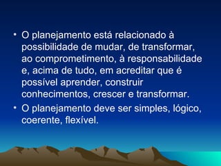 O planejamento está relacionado à possibilidade de mudar, de transformar, ao comprometimento, à responsabilidade e, acima de tudo, em acreditar que é possível aprender, construir conhecimentos, crescer e transformar. O planejamento deve ser simples, lógico, coerente, flexível.  