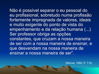 Não é possível separar o eu pessoal do eu profissional, sobretudo numa profissão fortemente impregnada de valores, ideais e muito exigente do ponto de vista do empenhamento e da relação humana (...) Ser professor obriga as opções constantes, que cruzam a nossa maneira de ser com a nossa maneira de ensinar, e que desvendam na nossa maneira de ensinar a nossa maneira de ser”. (Nóvoa, 1992, P. 7-9)   