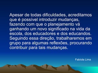 Apesar de todas dificuldades, acreditamos que é possível introduzir mudanças, fazendo com que o planejamento vá ganhando um novo significado na vida da escola, dos educadores e dos educandos. Seguindo essa direção, trabalharemos em grupo para algumas reflexões, procurando contribuir para tais mudanças. Fabíola Lima   