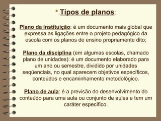 .Tipos de planos:
Plano da instituição: é um documento mais global que
expressa as ligações entre o projeto pedagógico da
escola com os planos de ensino propriamente dito;
Plano da disciplina (em algumas escolas, chamado
plano de unidades): é um documento elaborado para
um ano ou semestre, dividido por unidades
seqüenciais, no qual aparecem objetivos específicos,
conteúdos e encaminhamento metodológico.
Plano de aula: é a previsão do desenvolvimento do
conteúdo para uma aula ou conjunto de aulas e tem um
caráter específico.
 
