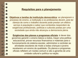 Requisitos para o planejamento:
Objetivos e tarefas da instituição democrática: ao planejarem o
processo de ensino, a instituição e os professores devem, pois ter
clareza de como o trabalho docente pode prestar um efetivo
serviço à população e saber que conteúdos respondem às
exigências profissionais, políticas e culturais postas por uma
sociedade que ainda não alcançou a democracia plena.
Exigências dos planos e programas oficiais: é dever dos
governos garantir o ensino básico a todos, traçar uma política
educacional, prover recursos financeiros e materiais para o
funcionamento do sistema escolar, administrar e controlar as
atividades escolares de modo a todas crianças e jovens
receberem um ensino de qualidade. Os planos e programas
oficiais refletem um núcleo comum e são a garantia de uma
unidade cultural e política na nação.
 