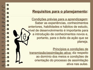 Requisitos para o planejamento:
Condições prévias para a aprendizagem:
Saber as experiências, conhecimentos
anteriores, habilidades e hábitos de estudo,
nível de desenvolvimento é importante para
a introdução de conhecimentos novos e,
portanto, para o êxito da ação que se
planeja.
Princípios e condições de
transmissão/assimilação ativa: diz respeito
ao domínio dos meios e condições de
orientação do processo de assimilação
ativa nas aulas.
 