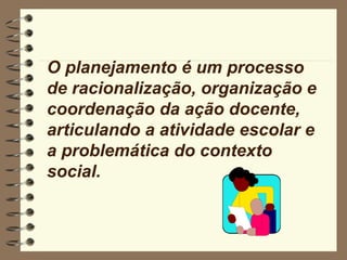 O planejamento é um processo
de racionalização, organização e
coordenação da ação docente,
articulando a atividade escolar e
a problemática do contexto
social.
 