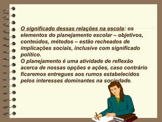 O significado dessas relações na escola: os
elementos do planejamento escolar – objetivos,
conteúdos, métodos – estão recheados de
implicações sociais, inclusive com significado
político.
O planejamento é uma atividade de reflexão
acerca de nossas opções e ações, caso contrário
ficaremos entregues aos rumos estabelecidos
pelos interesses dominantes na sociedade.
 