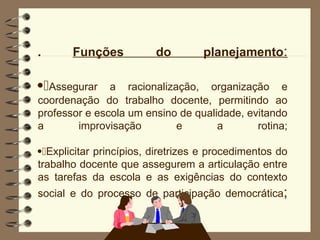 . Funções do planejamento:
Assegurar a racionalização, organização e
coordenação do trabalho docente, permitindo ao
professor e escola um ensino de qualidade, evitando
a improvisação e a rotina;
Explicitar princípios, diretrizes e procedimentos do
trabalho docente que assegurem a articulação entre
as tarefas da escola e as exigências do contexto
social e do processo de participação democrática;
 