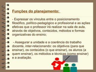 Funções do planejamento:
- Expressar os vínculos entre o posicionamento
filosófico, político-pedagógico e profissional e as ações
efetivas que o professor irá realizar na sala de aula,
através de objetivos, conteúdos, métodos e formas
organizativas do ensino;
- Assegurar a unidade e a coerência do trabalho
docente, inter-relacionando: os objetivos (para que
ensinar), os conteúdos (o que ensinar), os alunos (a
quem ensinar), os métodos e técnicas (como ensinar)
e a avaliação.
 