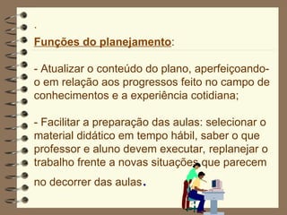 ·
Funções do planejamento:
- Atualizar o conteúdo do plano, aperfeiçoando-
o em relação aos progressos feito no campo de
conhecimentos e a experiência cotidiana;
- Facilitar a preparação das aulas: selecionar o
material didático em tempo hábil, saber o que
professor e aluno devem executar, replanejar o
trabalho frente a novas situações que parecem
no decorrer das aulas.
 