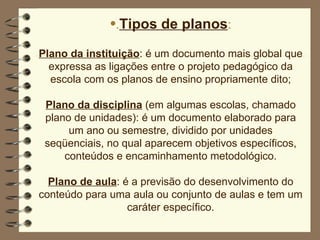 . Tipos de planos : Plano da instituição : é um documento mais global que expressa as ligações entre o projeto pedagógico da escola com os planos de ensino propriamente dito; Plano da disciplina  (em algumas escolas, chamado plano de unidades): é um documento elaborado para um ano ou semestre, dividido por unidades seqüenciais, no qual aparecem objetivos específicos, conteúdos e encaminhamento metodológico. Plano de aula : é a previsão do desenvolvimento do conteúdo para uma aula ou conjunto de aulas e tem um caráter específico. 