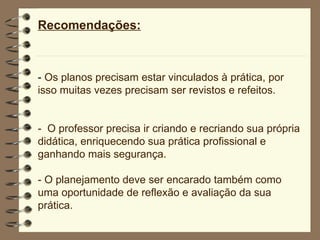 Recomendações: -  Os planos precisam estar vinculados à prática, por isso muitas vezes precisam ser revistos e refeitos. -  O professor precisa ir criando e recriando sua própria didática, enriquecendo sua prática profissional e ganhando mais segurança. -  O planejamento deve ser encarado também como uma oportunidade de reflexão e avaliação da sua prática. 