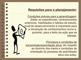 Requisitos para o planejamento : Condições prévias para a aprendizagem : Saber as experiências, conhecimentos anteriores, habilidades e hábitos de estudo, nível de desenvolvimento é importante para a introdução de conhecimentos novos e, portanto, para o êxito da ação que se planeja. Princípios e condições de transmissão/assimilação ativa:  diz respeito ao domínio dos meios e condições de orientação do processo de assimilação ativa nas aulas . 