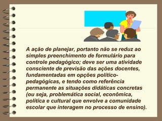 A ação de planejar, portanto não se reduz ao simples preenchimento de formulário para controle pedagógico; deve ser uma atividade consciente de previsão das ações docentes, fundamentadas em opções político-pedagógicas, e tendo como referência permanente as situações didáticas concretas (ou seja, problemática social, econômica, política e cultural que envolve a comunidade escolar que interagem no processo de ensino). 